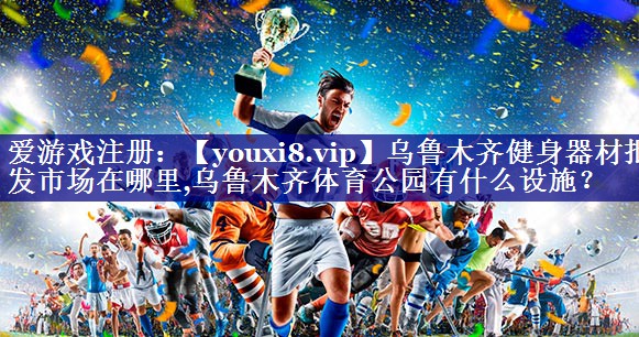 乌鲁木齐健身器材批发市场在哪里,乌鲁木齐体育公园有什么设施？